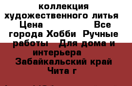 коллекция художественного литья › Цена ­ 1 200 000 - Все города Хобби. Ручные работы » Для дома и интерьера   . Забайкальский край,Чита г.